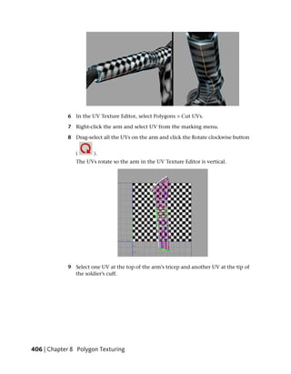 6 In the UV Texture Editor, select Polygons > Cut UVs.

            7 Right-click the arm and select UV from the marking menu.

            8 Drag-select all the UVs on the arm and click the Rotate clockwise button


               (      ).
               The UVs rotate so the arm in the UV Texture Editor is vertical.




            9 Select one UV at the top of the arm’s tricep and another UV at the tip of
              the soldier’s cuff.




406 | Chapter 8 Polygon Texturing
 