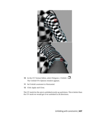 10 In the UV Texture Editor, select Polygons > Unfold >     .
    The Unfold UVs Options window appears.

11 Set Unfold constraint to Horizontal.

12 Click Apply and Close.

The UV mesh for the arm is unfolded evenly up and down. This is better than
the UV mesh we would get if we unfolded in all directions.




                                          Unfolding with constraints | 407
 
