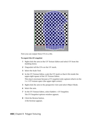 Now you can output these UVs to a file.

           To export the UV snapshot

             1 Right-click the arm in the UV Texture Editor and select UV from the
               marking menu.

             2 Drag-select all the UVs on the UV mesh.

             3 Select the Scale Tool.

             4 In the UV Texture Editor, scale the UV mesh so that it fits inside the
               upper-right square of the UV Texture Editor.
                This step is necessary because a UV snapshot only captures what is in the
                1 x 1 UV texture space (the upper right corner).

             5 Right-click the arm in the perspective view and select Object Mode.

             6 Select the arm.

             7 In the UV Texture Editor, select Subdivs > UV Snapshot.
                The UV Snapshot options window appears.

             8 Click the Browse button.
                A file browser appears.




408 | Chapter 8 Polygon Texturing
 