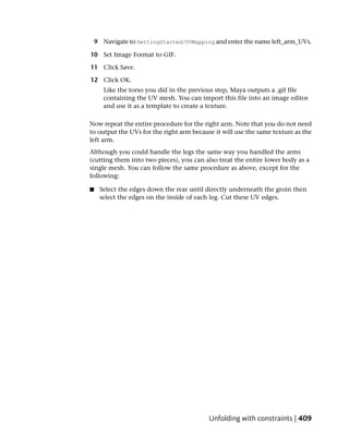 9 Navigate to GettingStarted/UVMapping and enter the name left_arm_UVs.

10 Set Image Format to GIF.

11 Click Save.

12 Click OK.
       Like the torso you did in the previous step, Maya outputs a .gif file
       containing the UV mesh. You can import this file into an image editor
       and use it as a template to create a texture.

Now repeat the entire procedure for the right arm. Note that you do not need
to output the UVs for the right arm because it will use the same texture as the
left arm.
Although you could handle the legs the same way you handled the arms
(cutting them into two pieces), you can also treat the entire lower body as a
single mesh. You can follow the same procedure as above, except for the
following:

■    Select the edges down the rear until directly underneath the groin then
     select the edges on the inside of each leg. Cut these UV edges.




                                          Unfolding with constraints | 409
 
