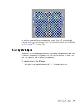 As with the torso and arms, you can now output these UV meshes to an
       external file to paint a texture on them. For information about how to do this,
       see Outputting UVs on page 402.



Sewing UV Edges
       Depending on the mapping you start with, you may sometimes find that your
       UV mesh is broken up in ways that can ruin your final result. In these cases,
       you can manually sew UV edges back together.

       To map the head to the UV space

        1 Select the head and select Create UVs > Cylindrical Mapping.




                                                            Sewing UV Edges | 411
 