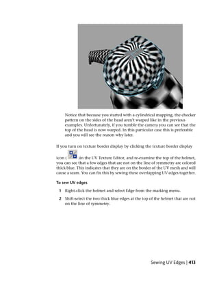 Notice that because you started with a cylindrical mapping, the checker
    pattern on the sides of the head aren’t warped like in the previous
    examples. Unfortunately, if you tumble the camera you can see that the
    top of the head is now warped. In this particular case this is preferable
    and you will see the reason why later.

If you turn on texture border display by clicking the texture border display

icon (       )in the UV Texture Editor, and re-examine the top of the helmet,
you can see that a few edges that are not on the line of symmetry are colored
thick blue. This indicates that they are on the border of the UV mesh and will
cause a seam. You can fix this by sewing these overlapping UV edges together.

To sew UV edges

 1 Right-click the helmet and select Edge from the marking menu.

 2 Shift-select the two thick blue edges at the top of the helmet that are not
   on the line of symmetry.




                                                    Sewing UV Edges | 413
 