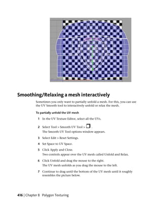 Smoothing/Relaxing a mesh interactively
           Sometimes you only want to partially unfold a mesh. For this, you can use
           the UV Smooth tool to interactively unfold or relax the mesh.

           To partially unfold the UV mesh

             1 In the UV Texture Editor, select all the UVs.

             2 Select Tool > Smooth UV Tool >       .
                The Smooth UV Tool options window appears.

             3 Select Edit > Reset Settings.

             4 Set Space to UV Space.

             5 Click Apply and Close.
                Two controls appear over the UV mesh called Unfold and Relax.

             6 Click Unfold and drag the mouse to the right.
                The UV mesh unfolds as you drag the mouse to the left.

             7 Continue to drag until the bottom of the UV mesh until it roughly
               resembles the picture below.




416 | Chapter 8 Polygon Texturing
 