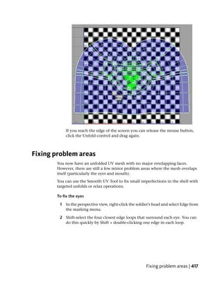 If you reach the edge of the screen you can release the mouse button,
           click the Unfold control and drag again.



Fixing problem areas
       You now have an unfolded UV mesh with no major overlapping faces.
       However, there are still a few minor problem areas where the mesh overlaps
       itself (particularly the eyes and mouth).
       You can use the Smooth UV Tool to fix small imperfections in the shell with
       targeted unfolds or relax operations.

       To fix the eyes

        1 In the perspective view, right-click the soldier’s head and select Edge from
          the marking menu.

        2 Shift-select the four closest edge loops that surround each eye. You can
          do this quickly by Shift + double-clicking one edge in each loop.




                                                        Fixing problem areas | 417
 