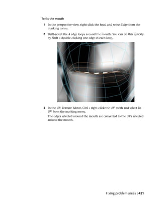 To fix the mouth

 1 In the perspective view, right-click the head and select Edge from the
   marking menu.

 2 Shift-select the 4 edge loops around the mouth. You can do this quickly
   by Shift + double-clicking one edge in each loop.




 3 In the UV Texture Editor, Ctrl + right-click the UV mesh and select To
   UV from the marking menu.
    The edges selected around the mouth are converted to the UVs selected
    around the mouth.




                                               Fixing problem areas | 421
 