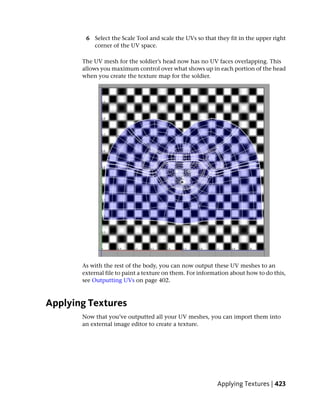 6 Select the Scale Tool and scale the UVs so that they fit in the upper right
          corner of the UV space.

       The UV mesh for the soldier’s head now has no UV faces overlapping. This
       allows you maximum control over what shows up in each portion of the head
       when you create the texture map for the soldier.




       As with the rest of the body, you can now output these UV meshes to an
       external file to paint a texture on them. For information about how to do this,
       see Outputting UVs on page 402.



Applying Textures
       Now that you’ve outputted all your UV meshes, you can import them into
       an external image editor to create a texture.




                                                           Applying Textures | 423
 