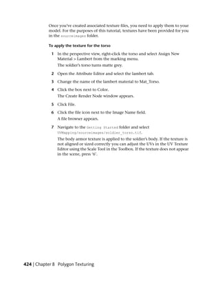 Once you’ve created associated texture files, you need to apply them to your
           model. For the purposes of this tutorial, textures have been provided for you
           in the sourceimages folder.

           To apply the texture for the torso

             1 In the perspective view, right-click the torso and select Assign New
               Material > Lambert from the marking menu.
                The soldier’s torso turns matte grey.

             2 Open the Attribute Editor and select the lambert tab.

             3 Change the name of the lambert material to Mat_Torso.

             4 Click the box next to Color.
                The Create Render Node window appears.

             5 Click File.

             6 Click the file icon next to the Image Name field.
                A file browser appears.

             7 Navigate to the Getting Started folder and select
               UVMapping/sourceimages/soldier_torso.tif.
                The body armor texture is applied to the soldier’s body. If the texture is
                not aligned or sized correctly you can adjust the UVs in the UV Texture
                Editor using the Scale Tool in the Toolbox. If the texture does not appear
                in the scene, press ‘6’.




424 | Chapter 8 Polygon Texturing
 
