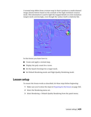 A normal map differs from a texture map in that it produces a multi-channel
       image (shown below) based on the normals of the high resolution (source)
       mesh. This information is used to light the mapped details on a low resolution
       (target) mesh convincingly, even though the surface itself is relatively flat.




       In this lesson you learn how to:

       ■    Create and apply a normal map.

       ■    Display the poly count for a scene.

       ■    Set the Search Envelope for a target mesh.

       ■    Set Default Rendering mode and High Quality Rendering mode.



Lesson setup
       To ensure the lesson works as described, do these steps before beginning:

           1 Make sure you’ve done the steps in Preparing for the lesson on page 362.

           2 Select the Rendering menu set.

           3 Select Rendering > Default Quality Rendering from the panel menu.




                                                                Lesson setup | 429
 