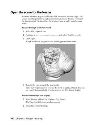 Open the scene for the lesson
           To create a normal map you need two files, the source and the target. The
           source model is generally a higher resolution and more detailed version of
           the target model. The target has the geometry you actually want for your
           scene.

           To open the high resolution model

             1 Select File > Open Scene.

             2 Navigate to GettingStarted/UVMapping and select Toad_hi_res.mb.

             3 Click Open.
                A high resolution polygonal toad model appears in the scene.




             4 Tumble the view around the toad model.
                Maya may respond slowly because the mesh is highly detailed. You can
                see exactly how detailed it is by turning on the Poly Count display.


           To turn on the Poly Count display

             1 Select Display > Heads Up Display > Poly Count.
                The Poly Count Options window appears.

             2 Select Edit > Reset Settings.




430 | Chapter 8 Polygon Texturing
 
