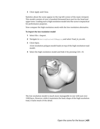 3 Click Apply and Close.

Statistics about the scene appear in the top left corner of the main viewport.
This model consists of over a hundred thousand faces just for the head and
upper torso. Loading such a high resolution model into the scene is impractical
for performance purposes.
Now compare the high resolution mesh with the low resolution alternative.

To import the low resolution model

 1 Select File > Import.

 2 Navigate to GettingStarted/UVMapping and select Toad_lo_res.mb.

 3 Click Open.
    A low resolution polygon model loads on top of the high resolution toad
    model.

 4 Select the high resolution model and hide it by pressing Ctrl + H.




The low resolution model is much more manageable in size with just over
1500 faces. However, while it maintains the basic shape of the high resolution
toad, it lacks much of the detail.




                                       Open the scene for the lesson | 431
 