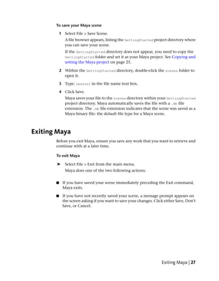 To save your Maya scene

           1 Select File > Save Scene.
              A file browser appears, listing the GettingStarted project directory where
              you can save your scene.
              If the GettingStarted directory does not appear, you need to copy the
              GettingStarted folder and set it as your Maya project. See Copying and
              setting the Maya project on page 25.

           2 Within the GettingStarted directory, double-click the scenes folder to
             open it.

           3 Type: Lesson1 in the file name text box.

           4 Click Save.
              Maya saves your file to the scenes directory within your GettingStarted
              project directory. Maya automatically saves the file with a .mb file
              extension. The .mb file extension indicates that the scene was saved as a
              Maya binary file: the default file type for a Maya scene.



Exiting Maya
       Before you exit Maya, ensure you save any work that you want to retrieve and
       continue with at a later time.

       To exit Maya

       ➤      Select File > Exit from the main menu.
              Maya does one of the two following actions:


       ■    If you have saved your scene immediately preceding the Exit command,
            Maya exits.

       ■    If you have not recently saved your scene, a message prompt appears on
            the screen asking if you want to save your changes. Click either Save, Don’t
            Save, or Cancel.




                                                                    Exiting Maya | 27
 