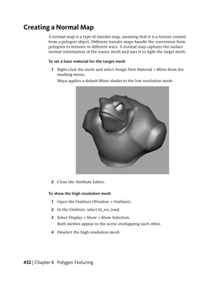 Creating a Normal Map
           A normal map is a type of transfer map, meaning that it is a texture created
           from a polygon object. Different transfer maps handle the conversion from
           polygons to textures in different ways. A normal map captures the surface
           normal information of the source mesh and uses it to light the target mesh.

           To set a base material for the target mesh

             1 Right-click the mesh and select Assign New Material > Blinn from the
               marking menu.
                Maya applies a default Blinn shader to the low resolution mesh.




             2 Close the Attribute Editor.

           To show the high resolution mesh

             1 Open the Outliner (Window > Outliner).

             2 In the Outliner, select hi_res_toad.

             3 Select Display > Show > Show Selection.
                Both meshes appear in the scene overlapping each other.

             4 Deselect the high resolution mesh.




432 | Chapter 8 Polygon Texturing
 