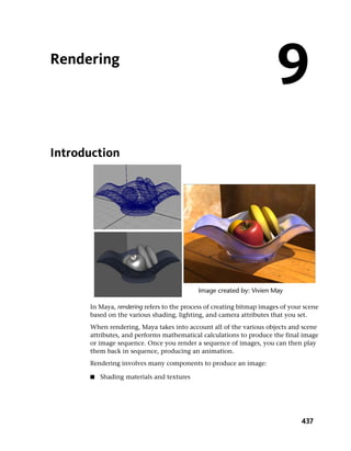 Rendering
                                                                       9
Introduction




      In Maya, rendering refers to the process of creating bitmap images of your scene
      based on the various shading, lighting, and camera attributes that you set.
      When rendering, Maya takes into account all of the various objects and scene
      attributes, and performs mathematical calculations to produce the final image
      or image sequence. Once you render a sequence of images, you can then play
      them back in sequence, producing an animation.
      Rendering involves many components to produce an image:

      ■   Shading materials and textures




                                                                                437
 
