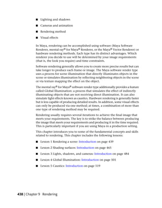 ■   Lighting and shadows

           ■   Cameras and animation

           ■   Rendering method

           ■   Visual effects

           In Maya, rendering can be accomplished using software (Maya Software
           Renderer, mental ray® for Maya® Renderer, or the Maya® Vector Renderer) or
           hardware rendering methods. Each type has its distinct advantages. Which
           renderer you decide to use will be determined by your image requirements
           (that is, the look you require) and time constraints.
           Software rendering generally allows you to create more precise results but can
           take longer to produce each frame or image. The Maya software render type
           uses a process for scene illumination that directly illuminates objects in the
           scene or simulates illumination by reflecting neighboring objects in the scene
           or via texture mapping the effect on the object.

           The mental ray® for Maya® software render type additionally provides a feature
           called Global Illumination: a process that simulates the effect of indirectly
           illuminating objects that are not receiving direct illumination. It can also
           simulate light effects known as caustics. Hardware rendering is generally faster
           but is less capable of producing detailed results. In addition, some visual effects
           can only be produced via one method; at times, a combination of more than
           one type of rendering method may be required.
           Rendering usually requires several iterations to achieve the final image that
           meets your requirements. The key is to strike the balance between producing
           the image that meets your requirements and producing it in the time required.
           This is particularly important if you are using Maya in a production setting.
           This chapter introduces you to some of the fundamental concepts and skills
           related to rendering. This chapter includes the following lessons:

           ■   Lesson 1 Rendering a scene: Introduction on page 439

           ■   Lesson 2 Shading surfaces: Introduction on page 465

           ■   Lesson 3 Lights, shadows, and cameras: Introduction on page 484

           ■   Lesson 4 Global Illumination: Introduction on page 501

           ■   Lesson 5 Caustics: Introduction on page 519




438 | Chapter 9 Rendering
 