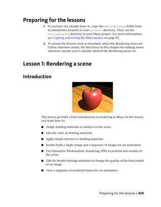 Preparing for the lessons
           1 If you have not already done so, copy the GettingStarted folder from
             its installation location to your projects directory. Then, set the
             GettingStarted directory as your Maya project. For more information,
             see Copying and setting the Maya project on page 25.

           2 To ensure the lessons work as described, select the Rendering menu set.
             Unless otherwise noted, the directions in this chapter for making menu
             selections assume you’ve already selected the Rendering menu set.



Lesson 1: Rendering a scene

Introduction




       This lesson provides a brief introduction to rendering in Maya. In this lesson,
       you learn how to:

       ■    Assign shading materials to surfaces in the scene.

       ■    Edit the color of shading materials.

       ■    Apply simple textures to shading materials.

       ■    Render both a single image and a sequence of images for an animation.

       ■    Use Interactive Photorealistic Rendering (IPR) to perform test renders of
            the scene.

       ■    Edit the Render Settings attributes to change the quality of the final results
            of an image.

       ■    View a sequence of rendered frames for an animation.




                                                      Preparing for the lessons | 439
 