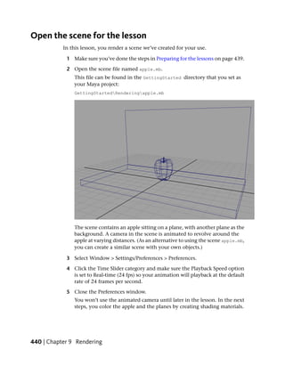 Open the scene for the lesson
           In this lesson, you render a scene we’ve created for your use.

            1 Make sure you’ve done the steps in Preparing for the lessons on page 439.

            2 Open the scene file named apple.mb.
               This file can be found in the GettingStarted directory that you set as
               your Maya project:
               GettingStartedRenderingapple.mb




               The scene contains an apple sitting on a plane, with another plane as the
               background. A camera in the scene is animated to revolve around the
               apple at varying distances. (As an alternative to using the scene apple.mb,
               you can create a similar scene with your own objects.)

            3 Select Window > Settings/Preferences > Preferences.

            4 Click the Time Slider category and make sure the Playback Speed option
              is set to Real-time (24 fps) so your animation will playback at the default
              rate of 24 frames per second.

            5 Close the Preferences window.
               You won’t use the animated camera until later in the lesson. In the next
               steps, you color the apple and the planes by creating shading materials.




440 | Chapter 9 Rendering
 