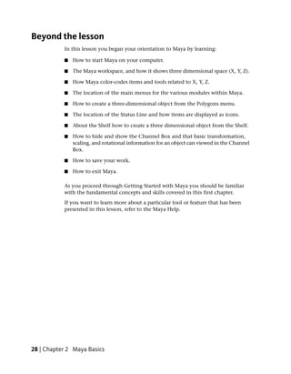 Beyond the lesson
           In this lesson you began your orientation to Maya by learning:

           ■   How to start Maya on your computer.

           ■   The Maya workspace, and how it shows three dimensional space (X, Y, Z).

           ■   How Maya color-codes items and tools related to X, Y, Z.

           ■   The location of the main menus for the various modules within Maya.

           ■   How to create a three-dimensional object from the Polygons menu.

           ■   The location of the Status Line and how items are displayed as icons.

           ■   About the Shelf how to create a three dimensional object from the Shelf.

           ■   How to hide and show the Channel Box and that basic transformation,
               scaling, and rotational information for an object can viewed in the Channel
               Box.

           ■   How to save your work.

           ■   How to exit Maya.

           As you proceed through Getting Started with Maya you should be familiar
           with the fundamental concepts and skills covered in this first chapter.
           If you want to learn more about a particular tool or feature that has been
           presented in this lesson, refer to the Maya Help.




28 | Chapter 2 Maya Basics
 