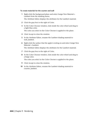 To create materials for the counter and wall

            1 Right-click the background plane and select Assign New Material >
              Lambert from the marking menu.
               The Attribute Editor displays the attributes for the Lambert material.

            2 Click the gray box to the right of Color.

            3 In the Color Chooser window, click inside the color wheel and drag to
              a light blue color.
               The color you select in the Color Chooser is applied to the plane.

            4 Click Accept to close the window.

            5 In the Attribute Editor, rename the Lambert shading material to
              wall_lambert.

            6 Right-click the surface that the apple is resting on and select Assign New
              Material > Lambert.
               The Attribute Editor displays the attributes for the Lambert material.

            7 Click the gray box to the right of Color.

            8 In the Color Chooser window, click inside the color wheel and drag to
              a beige color.
               The color you select in the Color Chooser is applied to the plane.

            9 Click Accept to close the window.

           10 In the Attribute Editor, rename the Lambert shading material to
              counter_lambert.




444 | Chapter 9 Rendering
 