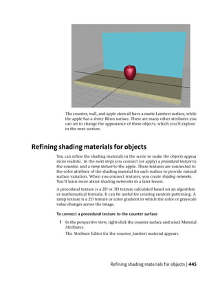 The counter, wall, and apple stem all have a matte Lambert surface, while
            the apple has a shiny Blinn surface. There are many other attributes you
            can set to change the appearance of these objects, which you’ll explore
            in the next section.



Refining shading materials for objects
        You can refine the shading materials in the scene to make the objects appear
        more realistic. In the next steps you connect (or apply) a procedural texture to
        the counter, and a ramp texture to the apple. These textures are connected to
        the color attribute of the shading material for each surface to provide natural
        surface variation. When you connect textures, you create shading networks.
        You’ll learn more about shading networks in a later lesson.
        A procedural texture is a 2D or 3D texture calculated based on an algorithm
        or mathematical formula. It can be useful for creating random patterning. A
        ramp texture is a 2D texture or color gradient in which the color or grayscale
        value changes across the image.

        To connect a procedural texture to the counter surface

         1 In the perspective view, right-click the counter surface and select Material
           Attributes.
             The Attribute Editor for the counter_lambert material appears.




                                      Refining shading materials for objects | 445
 