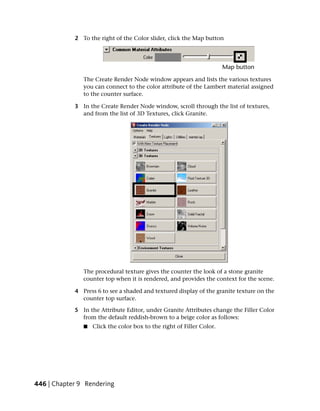 2 To the right of the Color slider, click the Map button




               The Create Render Node window appears and lists the various textures
               you can connect to the color attribute of the Lambert material assigned
               to the counter surface.

            3 In the Create Render Node window, scroll through the list of textures,
              and from the list of 3D Textures, click Granite.




               The procedural texture gives the counter the look of a stone granite
               counter top when it is rendered, and provides the context for the scene.

            4 Press 6 to see a shaded and textured display of the granite texture on the
              counter top surface.

            5 In the Attribute Editor, under Granite Attributes change the Filler Color
              from the default reddish-brown to a beige color as follows:
               ■   Click the color box to the right of Filler Color.




446 | Chapter 9 Rendering
 