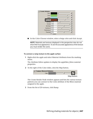 ■   In the Color Chooser window, select a beige color and click Accept.

        NOTE Materials and textures displayed in the perspective view do not
        show their true appearance. To see the accurate appearance of the texture
        you must render the scene.



To connect a ramp texture to the apple surface

 1 Right-click the apple and select Material Attributes from the marking
   menu.
    The Attribute Editor updates to display the appleSkin_blinn material
    properties.

 2 To the right of the Color slider, click the Map button.




    The Create Render Node window appears and lists the various texture
    patterns you can connect to the Color attribute of the Blinn material
    assigned to the apple.

 3 From the list of 2D textures, click Ramp.




                              Refining shading materials for objects | 447
 