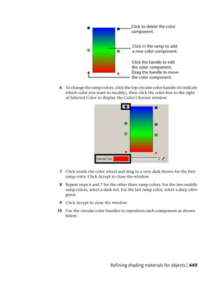 6 To change the ramp colors, click the top circular color handle (to indicate
   which color you want to modify), then click the color box to the right
   of Selected Color to display the Color Chooser window.




 7 Click inside the color wheel and drag to a very dark brown for the first
   ramp color. Click Accept to close the window.

 8 Repeat steps 6 and 7 for the other three ramp colors. For the two middle
   ramp colors, select a dark red. For the last ramp color, select a deep olive
   green.

 9 Click Accept to close the window.

10 Use the circular color handles to reposition each component as shown
   below:




                             Refining shading materials for objects | 449
 