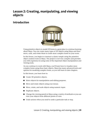 Lesson 2: Creating, manipulating, and viewing
objects

Introduction




       Using primitive objects to model 3D forms is a great place to continue learning
       about Maya. You can create many types of 3D objects using Maya and then
       move, scale, and rotate them to create more complex forms in your scene.
       In this lesson, you begin to construct a classic temple using the primitive
       object creation tools in Maya. The project is not very complex and provides
       you with experience in using some of the important object manipulation and
       viewing tools.
       As you continue to work with Maya, you’ll learn how to visualize more
       complex forms using these basic objects. Maya has many advanced tools and
       options for modeling complex forms, as you will learn in later chapters.
       In this lesson, you learn how to:

       ■   Create 3D primitive objects.

       ■   Select objects for manipulation and editing purposes.

       ■   Move and rotate objects using your mouse.

       ■   Move, rotate, and scale objects using numeric input.

       ■   Duplicate objects.

       ■   Change the viewing panels in Maya using a variety of methods so you can
           view your objects from different points of view.

       ■   Undo actions when you need to undo a particular task or step.




                     Lesson 2: Creating, manipulating, and viewing objects | 29
 