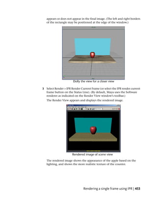 appears or does not appear in the final image. (The left and right borders
   of the rectangle may be positioned at the edge of the window.)




3 Select Render > IPR Render Current Frame (or select the IPR render current
  frame button on the Status Line). (By default, Maya uses the Software
  renderer as indicated on the Render View window’s toolbar.)
   The Render View appears and displays the rendered image.




   The rendered image shows the appearance of the apple based on the
   lighting, and shows the more realistic texture of the counter.




                                Rendering a single frame using IPR | 453
 