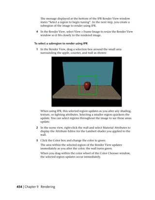 The message displayed at the bottom of the IPR Render View window
               states “Select a region to begin tuning”. In the next step, you create a
               subregion of the image to render using IPR.

            4 In the Render View, select View > Frame Image to resize the Render View
              window so it fits closely to the rendered image.

           To select a subregion to render using IPR

            1 In the Render View, drag a selection box around the small area
              surrounding the apple, counter, and wall as shown:




               When using IPR, this selected region updates as you alter any shading,
               texture, or lighting attributes. Selecting a smaller region quickens the
               update. You can select regions throughout the image to see those areas
               update.

            2 In the scene view, right-click the wall and select Material Attributes to
              display the Attribute Editor for the Lambert shader you applied to the
              wall.

            3 Click the Color box and change the color to green.
               The area within the selected region of the Render View updates
               immediately as you alter the color; the wall turns green.
               When you drag within the color wheel of the Color Chooser window,
               the selected region updates occur immediately.




454 | Chapter 9 Rendering
 