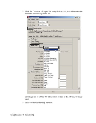2 Click the Common tab, open the Image Size section, and select 640x480
              from the Presets drop-down list.




               (An image size of 640 by 480 is four times as large as the 320 by 240 image
               size.)

            3 Close the Render Settings window.




456 | Chapter 9 Rendering
 