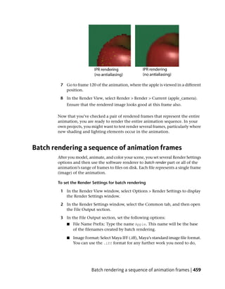 7 Go to frame 120 of the animation, where the apple is viewed in a different
          position.

        8 In the Render View, select Render > Render > Current (apple_camera).
            Ensure that the rendered image looks good at this frame also.

       Now that you’ve checked a pair of rendered frames that represent the entire
       animation, you are ready to render the entire animation sequence. In your
       own projects, you might want to test render several frames, particularly where
       new shading and lighting elements occur in the animation.



Batch rendering a sequence of animation frames
       After you model, animate, and color your scene, you set several Render Settings
       options and then use the software renderer to batch render part or all of the
       animation’s range of frames to files on disk. Each file represents a single frame
       (image) of the animation.

       To set the Render Settings for batch rendering

        1 In the Render View window, select Options > Render Settings to display
          the Render Settings window.

        2 In the Render Settings window, select the Common tab, and then open
          the File Output section.

        3 In the File Output section, set the following options:
            ■   File Name Prefix: Type the name Apple. This name will be the base
                of the filenames created by batch rendering.

            ■   Image Format: Select Maya IFF (.iff), Maya’s standard image file format.
                You can use the .iff format for any further work you need to do,




                          Batch rendering a sequence of animation frames | 459
 