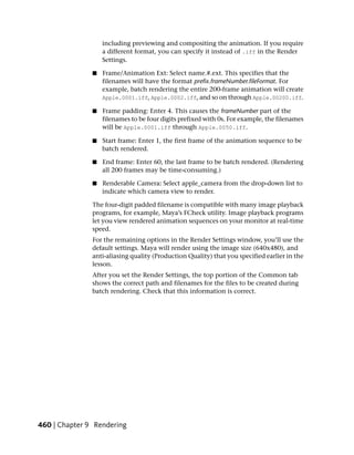 including previewing and compositing the animation. If you require
                   a different format, you can specify it instead of .iff in the Render
                   Settings.

               ■   Frame/Animation Ext: Select name.#.ext. This specifies that the
                   filenames will have the format prefix.frameNumber.fileFormat. For
                   example, batch rendering the entire 200-frame animation will create
                   Apple.0001.iff, Apple.0002.iff, and so on through Apple.00200.iff.

               ■   Frame padding: Enter 4. This causes the frameNumber part of the
                   filenames to be four digits prefixed with 0s. For example, the filenames
                   will be Apple.0001.iff through Apple.0050.iff.

               ■   Start frame: Enter 1, the first frame of the animation sequence to be
                   batch rendered.

               ■   End frame: Enter 60, the last frame to be batch rendered. (Rendering
                   all 200 frames may be time-consuming.)

               ■   Renderable Camera: Select apple_camera from the drop-down list to
                   indicate which camera view to render.

               The four-digit padded filename is compatible with many image playback
               programs, for example, Maya’s FCheck utility. Image playback programs
               let you view rendered animation sequences on your monitor at real-time
               speed.
               For the remaining options in the Render Settings window, you’ll use the
               default settings. Maya will render using the image size (640x480), and
               anti-aliasing quality (Production Quality) that you specified earlier in the
               lesson.
               After you set the Render Settings, the top portion of the Common tab
               shows the correct path and filenames for the files to be created during
               batch rendering. Check that this information is correct.




460 | Chapter 9 Rendering
 