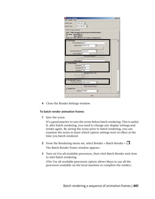 4 Close the Render Settings window.

To batch render animation frames

 1 Save the scene.
    It’s a good practice to save the scene before batch rendering. This is useful
    if, after batch rendering, you need to change any display settings and
    render again. By saving the scene prior to batch rendering, you can
    examine the scene to learn which option settings were in effect at the
    time you batch rendered.

 2 From the Rendering menu set, select Render > Batch Render >            .
    The Batch Render Frame window appears.

 3 Turn on Use all available processors, then click Batch Render and close
   to start batch rendering.
    (The Use all available processors option allows Maya to use all the
    processors available on the local machine to complete the render.)




                  Batch rendering a sequence of animation frames | 461
 