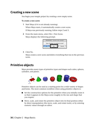 Creating a new scene
           You begin your temple project by creating a new empty scene.

           To create a new scene

               1 Start Maya (if it is not already running).
                  When Maya starts, it automatically creates a new scene.
                  If Maya was previously running, follow steps 2 and 3.

               2 From the main menu, select File > New Scene.
                  Maya displays the following prompt.




               3 Click No.
                  Maya creates a new scene and delete everything that was in the previous
                  scene.



Primitive objects
           Maya provides many types of primitive types and shapes such cubes, spheres,
           cylinders, and planes.




           Primitive objects can be used as a starting point for a wide variety of shapes
           and forms. The most common workflow when using primitive objects is:

           ■    Set the construction options for the primitive when you initially create it
                so that it appears in the Maya scene roughly in the size and shape that
                you require.

           ■    Move, scale, and rotate the primitive object into its final position either
                by direct manipulation (the move, scale, and rotate tools), or by entering
                numeric values through an editor.




30 | Chapter 2 Maya Basics
 