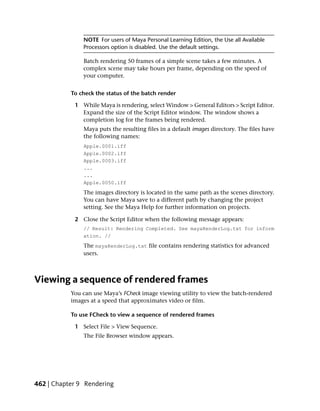 NOTE For users of Maya Personal Learning Edition, the Use all Available
               Processors option is disabled. Use the default settings.

               Batch rendering 50 frames of a simple scene takes a few minutes. A
               complex scene may take hours per frame, depending on the speed of
               your computer.


           To check the status of the batch render

            1 While Maya is rendering, select Window > General Editors > Script Editor.
              Expand the size of the Script Editor window. The window shows a
              completion log for the frames being rendered.
               Maya puts the resulting files in a default images directory. The files have
               the following names:
               Apple.0001.iff
               Apple.0002.iff
               Apple.0003.iff
               ...
               ...
               Apple.0050.iff
               The images directory is located in the same path as the scenes directory.
               You can have Maya save to a different path by changing the project
               setting. See the Maya Help for further information on projects.

            2 Close the Script Editor when the following message appears:
               // Result: Rendering Completed. See mayaRenderLog.txt for inform
               ation. //
               The mayaRenderLog.txt file contains rendering statistics for advanced
               users.



Viewing a sequence of rendered frames
           You can use Maya’s FCheck image viewing utility to view the batch-rendered
           images at a speed that approximates video or film.

           To use FCheck to view a sequence of rendered frames

            1 Select File > View Sequence.
               The File Browser window appears.




462 | Chapter 9 Rendering
 