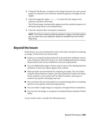 2 Using the File Browser, navigate to the images directory for your current
             project (or wherever you saved the rendered sequence of images for the
             Apple).

           3 Click the image file Apple.0001.iff to select the first image in the
             sequence and then click Open.
              The FCheck image viewing utility appears and the rendered sequence of
              60 frames plays back as an animated loop.

           4 Close the window after viewing the animation.

              NOTE The FCheck rendering utility has playback, display, and other options
              you can select from your keyboard. Details are available from the FCheck
              Help menu.




Beyond the lesson
       In this lesson, you were introduced to some of the basic concepts for rendering
       an image. In this lesson you learned that:

       ■    Surfaces are assigned shading materials to provide basic attributes such as
            color, shininess, reflectivity, and so on. Each shading material has unique
            characteristics that can be modified to suit your requirements.

       ■    You can additionally assign a texture map to some of the shading material
            attributes so that your objects appear more realistic.

       ■    Maya provides several methods for rendering an image. You can render
            using the Maya Software renderer, the Maya Hardware renderer, the Maya
            Vector renderer or the mental ray® for Maya® renderer. Each type of
            renderer has specific advantages and uses.

       ■    You can choose the size and quality for a rendered image prior to rendering
            based on your specific needs and requirements.

       ■    You can render a single image or a sequence of images from an animation.

       ■    You can view one image, or a sequence of rendered frames using the FCheck
            utility.

       As you render scenes, consider the following issues:




                                                             Beyond the lesson | 463
 