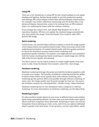Using IPR
           There are a few limitations to using IPR for fast visual feedback as you adjust
           shading and lighting. Besides being unable to provide production-quality
           anti-aliasing, IPR cannot display several other advanced display characteristics,
           for example, true surface reflections (raytracing) and 3D motion blur. If an
           advanced display characteristic seems to be missing from an IPR-rendered
           frame, try rendering the frame with the software renderer.
           If you change the camera view, turn Depth Map Shadows on or off, or
           reposition shadows, IPR does not update the rendered image automatically.
           You must refresh the image. From the Render View window, select IPR >
           Refresh IPR Image.

           Batch rendering
           In this lesson, you used the Maya software renderer to check the image quality
           of two frames before you started to batch render. When you create scenes with
           sophisticated animation, it’s useful to batch render with low-quality resolution
           to check the animation accuracy before batch rendering with
           production-quality resolution. For instance, you might preview your animation
           with the frames resulting from batch rendering at a small image size (320 by
           240) with Preview Quality anti-aliasing.
           You don’t need to use the batch renderer to render single frames from your
           scene to disk. From the Render View window, select File > Save Image.

           Hardware rendering
           Hardware rendering leverages the power provided by hardware graphics cards
           to render your images. The benefits of hardware rendering include the ability
           to batch render frames more quickly than with software rendering, and
           rendering specific particle effects not possible through software rendering. In
           some cases, the image quality may be good enough for final use. You access
           the hardware renderer by selecting Render > Render Using > Maya Hardware.
           Hardware rendering has its own limitations when compared to software
           rendering. For more information on hardware rendering, see the Maya Help.

           Rendering in layers
           It’s often useful to render objects in your scene in different layers and combine
           them using compositing software. In some cases, you must render some optical
           effects and then composite them afterwards. Rendering in layers can end up
           being faster than rendering an entire scene, and it lets you replace individual
           objects quickly if the need arises. To set up layers, use the Layer Editor, which




464 | Chapter 9 Rendering
 