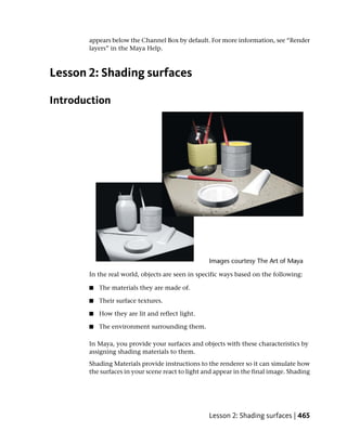 appears below the Channel Box by default. For more information, see “Render
       layers” in the Maya Help.



Lesson 2: Shading surfaces

Introduction




       In the real world, objects are seen in specific ways based on the following:

       ■   The materials they are made of.

       ■   Their surface textures.

       ■   How they are lit and reflect light.

       ■   The environment surrounding them.

       In Maya, you provide your surfaces and objects with these characteristics by
       assigning shading materials to them.
       Shading Materials provide instructions to the renderer so it can simulate how
       the surfaces in your scene react to light and appear in the final image. Shading




                                                  Lesson 2: Shading surfaces | 465
 