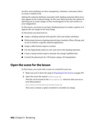 involves such attributes as color, transparency, shininess, and many others
           to create a realistic look.
           Editing the material attributes associated with shading materials affects how
           they appear in the rendered image. In this way, Maya provides the option of
           allowing you to create images as they would appear in the real world or in
           your imagination.
           In this lesson, you learn to use basic shading features to render a sphere so it
           appears like an orange in the final image.
           In this lesson you learn how to:

           ■    Assign a shading material with specific color and surface attributes.

           ■    Differentiate between shading material types (Lambert, Blinn, Phong, and
                so on) to achieve a specific material appearance.

           ■    Assign a label texture map to a surface.

           ■    Use the Hypershade editor to view and work with shading materials.

           ■    Create a bump texture map to simulate the orange’s pebbled skin.

           ■    Control the placement of a 3D texture using a 3D manipulator.



Open the scene for the lesson
           In this lesson, you work with a scene we created for your use.

               1 Make sure you’ve done the steps in Preparing for the lessons on page 439.

               2 Open the scene file named ShadeOrange.mb.
                  This file can be found in the GettingStarted directory that you set as
                  your Maya project:
                  GettingStartedRenderingShadeOrange.mb
                  This scene contains a sphere modeled to resemble an orange.




466 | Chapter 9 Rendering
 