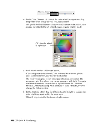 4 In the Color Chooser, click inside the color wheel (hexagon) and drag
              the pointer to an orange-colored area, as illustrated.
               The sphere becomes the same color you select in the Color Chooser. Also
               drag up the slider to the left of the hexagon to get a brighter shade.




            5 Click Accept to close the Color Chooser.
               If you compare the color in the Color attribute box with the sphere’s
               color in the scene view, you’ll notice a difference.
               The color you assigned is only one aspect of surface appearance. The
               appearance also depends on how the surface reacts with light. The main
               attributes that control the reaction to light are under the Common
               Material Attributes heading. As an example of these attributes, you will
               change the Diffuse setting.

            6 In the Attribute Editor, drag the Diffuse slider to its right to increase the
              color brightness as viewed in the scene view.
               This will help create the illusion of a bright orange.




468 | Chapter 9 Rendering
 