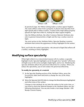 In practical usage, the Diffuse setting makes a surface appear brighter.
            The name diffuse comes from a property in physics that describes how
            light spreads after it strikes a surface. A surface with a high diffuse property
            spreads the light that strikes it, making the object appear brighter.
            Like the Diffuse attribute, the other Common Material Attributes also
            refer to general characteristics of light and the way a surface reacts to
            light.
            The next section in the Attribute Editor, Specular Shading, contains
            attributes that control the appearance of shiny highlights on the surface.

        Next, you’ll alter the surface specularity—the amount of light that reflects off
        a surface, resulting in shiny highlights.



Modifying surface specularity
        When light reflects in a concentrated manner off of a surface, a specular
        highlight results. Specular highlights can be thought of as “pseudo” reflections
        of bright areas in the scene (sunlight, bright lights, and so on). Modifying the
        specular attributes affects the perceived reflectivity for a surface. When you
        reduce the specularity, you in turn reduce the perceived reflectivity.

        To modify the specularity of a material

         1 In the Specular Shading section of the Attribute Editor, move the
           Eccentricity slider back and forth to change the size of the shiny
           highlights.

         2 Move the Specular Roll Off slider to change the blend between highlighted
           and other areas of the surface.
            Changes to this attribute do not alter the surface in the scene view, so
            you need to check the Material Sample in the Attribute Editor (see the
            following illustration). You can also render a test image (Render > IPR
            Render Current Frame).




                                                 Modifying surface specularity | 469
 