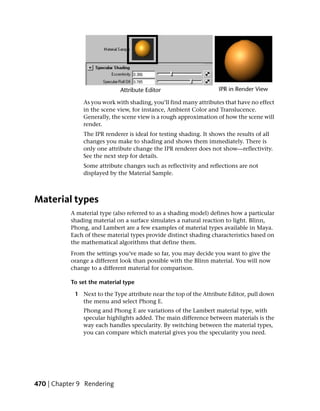 As you work with shading, you’ll find many attributes that have no effect
               in the scene view, for instance, Ambient Color and Translucence.
               Generally, the scene view is a rough approximation of how the scene will
               render.
               The IPR renderer is ideal for testing shading. It shows the results of all
               changes you make to shading and shows them immediately. There is
               only one attribute change the IPR renderer does not show—reflectivity.
               See the next step for details.
               Some attribute changes such as reflectivity and reflections are not
               displayed by the Material Sample.



Material types
           A material type (also referred to as a shading model) defines how a particular
           shading material on a surface simulates a natural reaction to light. Blinn,
           Phong, and Lambert are a few examples of material types available in Maya.
           Each of these material types provide distinct shading characteristics based on
           the mathematical algorithms that define them.
           From the settings you’ve made so far, you may decide you want to give the
           orange a different look than possible with the Blinn material. You will now
           change to a different material for comparison.

           To set the material type

            1 Next to the Type attribute near the top of the Attribute Editor, pull down
              the menu and select Phong E.
               Phong and Phong E are variations of the Lambert material type, with
               specular highlights added. The main difference between materials is the
               way each handles specularity. By switching between the material types,
               you can compare which material gives you the specularity you need.




470 | Chapter 9 Rendering
 