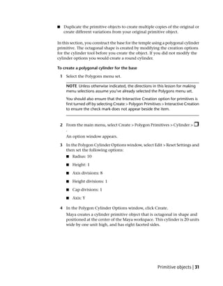 ■    Duplicate the primitive objects to create multiple copies of the original or
     create different variations from your original primitive object.

In this section, you construct the base for the temple using a polygonal cylinder
primitive. The octagonal shape is created by modifying the creation options
for the cylinder tool before you create the object. If you did not modify the
cylinder options you would create a round cylinder.

To create a polygonal cylinder for the base

    1 Select the Polygons menu set.

       NOTE Unless otherwise indicated, the directions in this lesson for making
       menu selections assume you’ve already selected the Polygons menu set.
       You should also ensure that the Interactive Creation option for primitives is
       first turned off by selecting Create > Polygon Primitives > Interactive Creation
       to ensure the check mark does not appear beside the item.



    2 From the main menu, select Create > Polygon Primitives > Cylinder >
      .
       An option window appears.

    3 In the Polygon Cylinder Options window, select Edit > Reset Settings and
      then set the following options:
       ■   Radius: 10

       ■   Height: 1

       ■   Axis divisions: 8

       ■   Height divisions: 1

       ■   Cap divisions: 1

       ■   Axis: Y

    4 In the Polygon Cylinder Options window, click Create.
       Maya creates a cylinder primitive object that is octagonal in shape and
       positioned at the center of the Maya workspace. This cylinder is 20 units
       wide by one unit high, and has eight faceted sides.




                                                              Primitive objects | 31
 