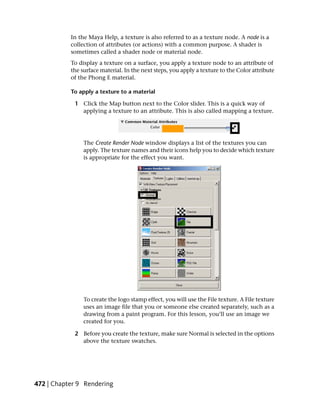In the Maya Help, a texture is also referred to as a texture node. A node is a
           collection of attributes (or actions) with a common purpose. A shader is
           sometimes called a shader node or material node.
           To display a texture on a surface, you apply a texture node to an attribute of
           the surface material. In the next steps, you apply a texture to the Color attribute
           of the Phong E material.

           To apply a texture to a material

            1 Click the Map button next to the Color slider. This is a quick way of
              applying a texture to an attribute. This is also called mapping a texture.




                The Create Render Node window displays a list of the textures you can
                apply. The texture names and their icons help you to decide which texture
                is appropriate for the effect you want.




                To create the logo stamp effect, you will use the File texture. A File texture
                uses an image file that you or someone else created separately, such as a
                drawing from a paint program. For this lesson, you’ll use an image we
                created for you.

            2 Before you create the texture, make sure Normal is selected in the options
              above the texture swatches.




472 | Chapter 9 Rendering
 