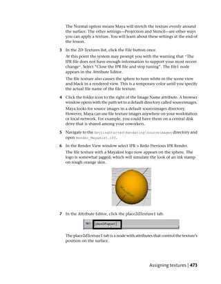 The Normal option means Maya will stretch the texture evenly around
   the surface. The other settings—Projection and Stencil—are other ways
   you can apply a texture. You will learn about these settings at the end of
   the lesson.

3 In the 2D Textures list, click the File button once.
   At this point the system may prompt you with the warning that “The
   IPR file does not have enough information to support your most recent
   change”. Select “Close the IPR file and stop tuning”. The file1 node
   appears in the Attribute Editor.
   The file texture also causes the sphere to turn white in the scene view
   and black in a rendered view. This is a temporary color until you specify
   the actual file name of the file texture.

4 Click the folder icon to the right of the Image Name attribute. A browser
  window opens with the path set to a default directory called sourceimages.
   Maya looks for source images in a default sourceimages directory.
   However, Maya can use file texture images anywhere on your workstation
   or local network. For example, you could have them on a central disk
   drive that is shared among your coworkers.

5 Navigate to the GettingStartedRenderingsourceimages directory and
  open Render_Mayakist.iff.

6 In the Render View window select IPR > Redo Previous IPR Render.
   The file texture with a Mayakist logo now appears on the sphere. The
   logo is somewhat jagged, which will simulate the look of an ink stamp
   on rough orange skin.




7 In the Attribute Editor, click the place2dTexture1 tab.




   The place2dTexture1 tab is a node with attributes that control the texture’s
   position on the surface.




                                                   Assigning textures | 473
 