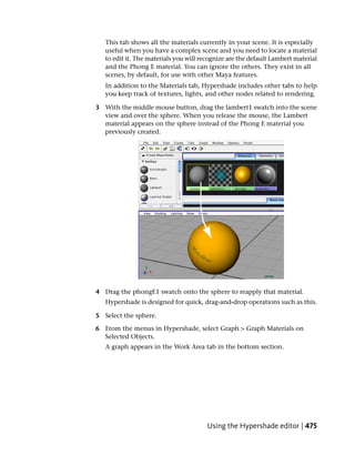 This tab shows all the materials currently in your scene. It is especially
   useful when you have a complex scene and you need to locate a material
   to edit it. The materials you will recognize are the default Lambert material
   and the Phong E material. You can ignore the others. They exist in all
   scenes, by default, for use with other Maya features.
   In addition to the Materials tab, Hypershade includes other tabs to help
   you keep track of textures, lights, and other nodes related to rendering.

3 With the middle mouse button, drag the lambert1 swatch into the scene
  view and over the sphere. When you release the mouse, the Lambert
  material appears on the sphere instead of the Phong E material you
  previously created.




4 Drag the phongE1 swatch onto the sphere to reapply that material.
   Hypershade is designed for quick, drag-and-drop operations such as this.

5 Select the sphere.

6 From the menus in Hypershade, select Graph > Graph Materials on
  Selected Objects.
   A graph appears in the Work Area tab in the bottom section.




                                        Using the Hypershade editor | 475
 