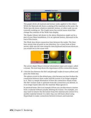 This graph shows all material and texture nodes applied to this object.
               While the Materials tab shows a catalog of the materials in the scene, the
               Work Area tab shows whatever material, texture, or other node you are
               currently working on. The Graph menu has several menu items that
               change the contents of the Work Area display.
               The Shader Library tab shown in the above illustration might not be a
               part of your Maya installation. It is an optional feature, discussed at the
               end of this lesson.
               The Work Area shows connection lines between the nodes. The lines
               have arrows that all point in one direction. For a closer look at these
               arrows, dolly into the view using the same keyboard and mouse shortcuts
               you would use in the scene view.




               The arrows depict Maya’s internal information input and output, called
               a stream. The next step shows the importance of this connection stream.

            7 Click the line between the file1 and phongE1 nodes (it turns yellow) and
              press the Delete key.
               The sphere reverts to the default gray color because you have broken the
               connection between these nodes and the texture is no longer assigned
               to it. This is a simple illustration of how the connection stream works.
               The file1 texture node is upstream from the connection you deleted, so
               it no longer inputs data into the material; Maya ignores it.
               In practical terms, this is an example of how you can disconnect a texture
               from a material without actually deleting the texture. For example, you
               may want to remove the file texture from this material and connect it to
               another material instead. In a later step, you will learn about using
               Hypershade to make connections between textures and materials.




476 | Chapter 9 Rendering
 