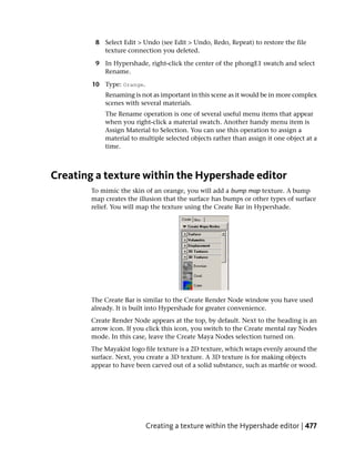 8 Select Edit > Undo (see Edit > Undo, Redo, Repeat) to restore the file
           texture connection you deleted.

         9 In Hypershade, right-click the center of the phongE1 swatch and select
           Rename.

        10 Type: Orange.
            Renaming is not as important in this scene as it would be in more complex
            scenes with several materials.
            The Rename operation is one of several useful menu items that appear
            when you right-click a material swatch. Another handy menu item is
            Assign Material to Selection. You can use this operation to assign a
            material to multiple selected objects rather than assign it one object at a
            time.



Creating a texture within the Hypershade editor
        To mimic the skin of an orange, you will add a bump map texture. A bump
        map creates the illusion that the surface has bumps or other types of surface
        relief. You will map the texture using the Create Bar in Hypershade.




        The Create Bar is similar to the Create Render Node window you have used
        already. It is built into Hypershade for greater convenience.
        Create Render Node appears at the top, by default. Next to the heading is an
        arrow icon. If you click this icon, you switch to the Create mental ray Nodes
        mode. In this case, leave the Create Maya Nodes selection turned on.
        The Mayakist logo file texture is a 2D texture, which wraps evenly around the
        surface. Next, you create a 3D texture. A 3D texture is for making objects
        appear to have been carved out of a solid substance, such as marble or wood.




                           Creating a texture within the Hypershade editor | 477
 