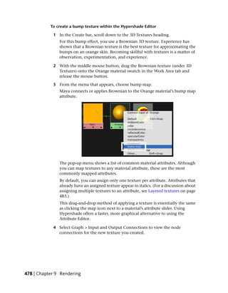 To create a bump texture within the Hypershade Editor

            1 In the Create bar, scroll down to the 3D Textures heading.
               For this bump effect, you use a Brownian 3D texture. Experience has
               shown that a Brownian texture is the best texture for approximating the
               bumps on an orange skin. Becoming skillful with textures is a matter of
               observation, experimentation, and experience.

            2 With the middle mouse button, drag the Brownian texture (under 3D
              Textures) onto the Orange material swatch in the Work Area tab and
              release the mouse button.

            3 From the menu that appears, choose bump map.
               Maya connects or applies Brownian to the Orange material’s bump map
               attribute.




               The pop-up menu shows a list of common material attributes. Although
               you can map textures to any material attribute, these are the most
               commonly mapped attributes.
               By default, you can assign only one texture per attribute. Attributes that
               already have an assigned texture appear in italics. (For a discussion about
               assigning multiple textures to an attribute, see Layered textures on page
               483.)
               This drag-and-drop method of applying a texture is essentially the same
               as clicking the map icon next to a material’s attribute slider. Using
               Hypershade offers a faster, more graphical alternative to using the
               Attribute Editor.

            4 Select Graph > Input and Output Connections to view the node
              connections for the new texture you created.




478 | Chapter 9 Rendering
 
