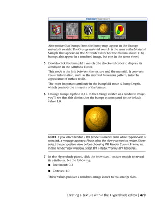 Also notice that bumps from the bump map appear in the Orange
   material’s swatch. The Orange material swatch is the same as the Material
   Sample that appears in the Attribute Editor for the material node. (The
   bumps also appear in a rendered image, but not in the scene view.)

5 Double-click the bump3d1 swatch (the checkered cube) to display its
  attributes in the Attribute Editor.
   This node is the link between the texture and the material. It converts
   visual information, such as the mottled Brownian pattern, into the
   appearance of surface relief.
   The most important attribute in the bump3d1 node is Bump Depth,
   which controls the intensity of the bumps.

6 Change Bump Depth to 0.15. In the Orange swatch or a rendered image,
  you’ll see that this diminishes the bumps as compared to the default
  value 1.0.




   NOTE If you select Render > IPR Render Current Frame while Hypershade is
   selected, a message appears: Please select the view you want to render. Either
   select the perspective view before choosing IPR Render Current Frame, or,
   in the Render View window, select IPR > Redo Previous IPR Renderer.

7 In the Hypershade panel, click the brownian1 texture swatch to reveal
  its attributes. Set the following:
   ■   Increment: 0.3

   ■   Octaves: 4.0

   These values produce a rendered image closer to real orange skin.




                 Creating a texture within the Hypershade editor | 479
 